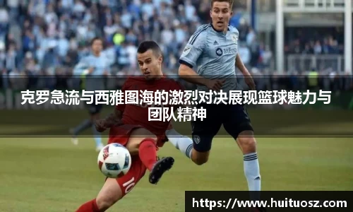 克罗急流与西雅图海的激烈对决展现篮球魅力与团队精神