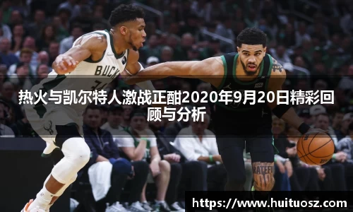 热火与凯尔特人激战正酣2020年9月20日精彩回顾与分析