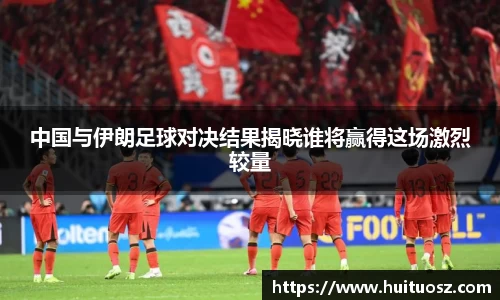 中国与伊朗足球对决结果揭晓谁将赢得这场激烈较量