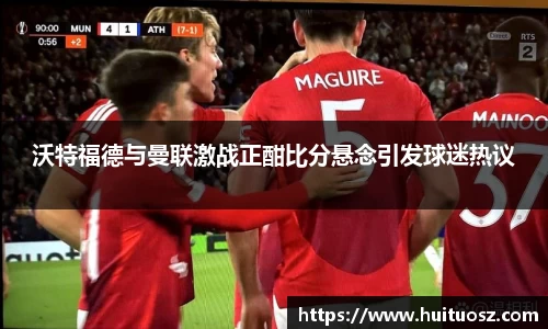 沃特福德与曼联激战正酣比分悬念引发球迷热议