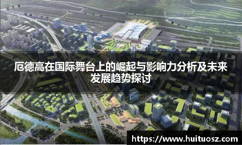 厄德高在国际舞台上的崛起与影响力分析及未来发展趋势探讨