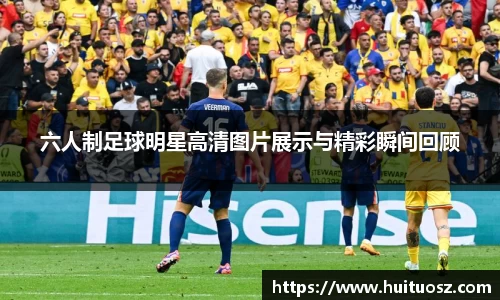 六人制足球明星高清图片展示与精彩瞬间回顾