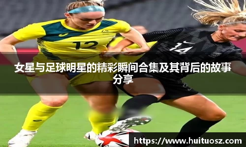 女星与足球明星的精彩瞬间合集及其背后的故事分享